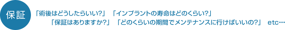「術後はどうしたらいい?」 「インプラントの寿命はどのくらい?」「保証はありますか?」 「どのくらいの期間でメンテナンスに行けばいいの?」